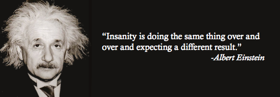 Insanity is doing the same thing over and over and expecting a different result.